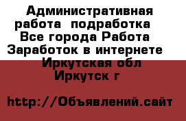 Административная работа (подработка) - Все города Работа » Заработок в интернете   . Иркутская обл.,Иркутск г.